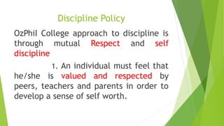 Discipline Policy
OzPhiI College approach to discipline is
through mutual Respect and self
discipline
1. An individual must feel that
he/she is valued and respected by
peers, teachers and parents in order to
develop a sense of self worth.
 