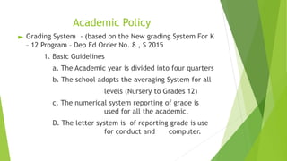 Academic Policy
► Grading System - (based on the New grading System For K
– 12 Program – Dep Ed Order No. 8 , S 2015
1. Basic Guidelines
a. The Academic year is divided into four quarters
b. The school adopts the averaging System for all
levels (Nursery to Grades 12)
c. The numerical system reporting of grade is
used for all the academic.
D. The letter system is of reporting grade is use
for conduct and computer.
 