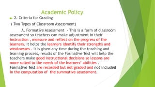 Academic Policy
► 2. Criteria for Grading
( Two Types of Classroom Assessment)
A. Formative Assessment - This is a form of classroom
assessment so teachers can make adjustment in their
instruction , measure and reflect on the progress of the
learners. It helps the learners identify their strengths and
weaknesses . It is given any time during the teaching and
learning process, results of the Formative Test will help the
teachers make good instructional decisions so lessons are
more suited to the needs of the learners‘ abilities .
Formative Test are recorded but not graded and not included
in the computation of the summative assessment.
 