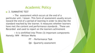 Academic Policy
► 2. SUMMATIVE TEST
> The assessment which occurs at the end of a
particular unit / lesson .This form of assessment usually occurs
toward the end of a period of learning in order to describe the
standard reached by the learner. It measures whether learners
have met the content and performance standards . These are
Recorded and used to report on the learners achivement
> It is simflified into Three (3) important components
Namely: WW – Written Works
PT - Performance Task
QA – Quarterly assessment
 