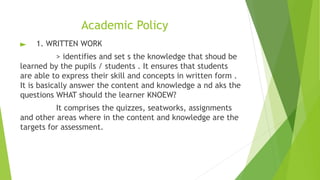 Academic Policy
► 1. WRITTEN WORK
> identifies and set s the knowledge that shoud be
learned by the pupils / students . It ensures that students
are able to express their skill and concepts in written form .
It is basically answer the content and knowledge a nd aks the
questions WHAT should the learner KNOEW?
It comprises the quizzes, seatworks, assignments
and other areas where in the content and knowledge are the
targets for assessment.
 