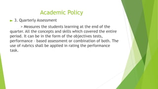 Academic Policy
► 3. Quarterly Assessment
> Measures the students learning at the end of the
quarter. All the concepts and skills which covered the entire
period. It can be in the form of the objectives tests,
performance – based assessment or combination of both. The
use of rubrics shall be applied in rating the performance
task.
 