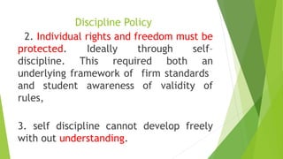 Discipline Policy
2. Individual rights and freedom must be
protected. Ideally through self–
discipline. This required both an
underlying framework of firm standards
and student awareness of validity of
rules,
3. self discipline cannot develop freely
with out understanding.
 