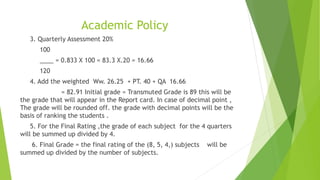 Academic Policy
3. Quarterly Assessment 20%
100
____ = 0.833 X 100 = 83.3 X.20 = 16.66
120
4. Add the weighted Ww. 26.25 + PT. 40 + QA 16.66
= 82.91 Initial grade = Transmuted Grade is 89 this will be
the grade that will appear in the Report card. In case of decimal point ,
The grade will be rounded off. the grade with decimal points will be the
basis of ranking the students .
5. For the Final Rating ,the grade of each subject for the 4 quarters
will be summed up divided by 4.
6. Final Grade = the final rating of the (8, 5, 4,) subjects will be
summed up divided by the number of subjects.
 