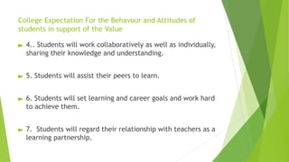 College Expectation For the Behavour and Attitudes of
students in support of the Value
► 4.. Students will work collaboratively as well as individually,
sharing their knowledge and understanding.
► 5. Students will assist their peers to learn.
► 6. Students will set learning and career goals and work hard
to achieve them.
► 7. Students will regard their relationship with teachers as a
learning partnership.
 
