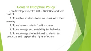 Goals in Discipline Policy
1. To develop students’ self – discipline and self
control.
2. To enable students to be on – task with their
learning
3. To enhance students ‘ self – steem.
4. To encourage accountability for behavior
5. To encourage the individual students to
recognize and respect the rights of others.
 