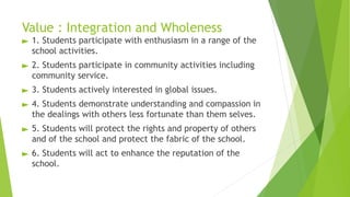 Value : Integration and Wholeness
► 1. Students participate with enthusiasm in a range of the
school activities.
► 2. Students participate in community activities including
community service.
► 3. Students actively interested in global issues.
► 4. Students demonstrate understanding and compassion in
the dealings with others less fortunate than them selves.
► 5. Students will protect the rights and property of others
and of the school and protect the fabric of the school.
► 6. Students will act to enhance the reputation of the
school.
 