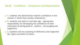 VALUE - Confidence . Competence and Responsibility
► 1. students will demonstrate realistic confidence in the
manner in which they conduct themselves.
► 2. students will assist in and take age – appropriate
responsibility for developing the confidence of their
classmates by being positive , patient , encouraging and
supportive.
► 3. students will be accepting of difference and respectful
the rights and belief of others.
 