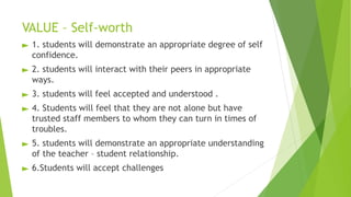 VALUE – Self-worth
► 1. students will demonstrate an appropriate degree of self
confidence.
► 2. students will interact with their peers in appropriate
ways.
► 3. students will feel accepted and understood .
► 4. Students will feel that they are not alone but have
trusted staff members to whom they can turn in times of
troubles.
► 5. students will demonstrate an appropriate understanding
of the teacher – student relationship.
► 6.Students will accept challenges
 