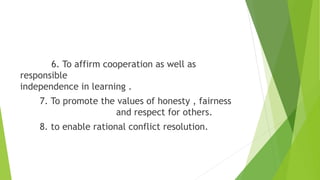 6. To affirm cooperation as well as
responsible
independence in learning .
7. To promote the values of honesty , fairness
and respect for others.
8. to enable rational conflict resolution.
 