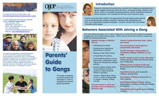 Introduction
                                                                                                           Research indicates that parents play a pivotal role in keeping young people out of
                                                                                                           gangs. Negative influences within the family—including domestic violence, child
                                                                                                           abuse, harsh or inconsistent parenting practices, and/or drug/alcohol abuse by
To request the Parents’ Guide to Gangs, visit                                                              family members—can increase the risk that a youth will join a gang.
www.nationalgangcenter.gov/parents-guide-to-gangs
                                                                                              Parents can protect their children from gang activity through taking positive actions,
For more gang-related information and materials,                                              such as monitoring their children’s activities, fostering close relationships with
contact the National Gang Center®
    Post Office Box 12729
                                                                                              them, and using positive discipline strategies. However, parents often lack factual
    Tallahassee, Florida 32317                                                                information about gangs.
    Phone: (850) 385-0600, Ext. 224
    Fax: (850) 386-5356
    E-mail: information@nationalgangcenter.gov
    Web site: www.nationalgangcenter.gov
                                                                                             Behaviors Associated With Joining a Gang
                                                                                             The early adolescent years (12–14 years of age) are a crucial time when youths are exposed
                                                                                             to gangs and may consider joining a gang. Youths who are becoming involved in a gang may
                                                                                             exhibit the following behaviors:
                                                                                                       Negative changes in behavior,             Interest in gang-influenced music, videos,
                                                                                                       such as:                                  and movies.
                                                                                                       99 Withdrawing from family.               Use and practice of hand signals to
                                                                                                       99 Declining school attendance,           communicate with friends.
                                                                                                          performance, or behavior.              Peculiar drawings or gang symbols on


                                                                Parents’
This project was supported by Cooperative Agreement                                                    99 Staying out late without reason.       schoolbooks, clothing, notebooks, or even
No. 2010-GP-BX-K076, awarded by the Bureau of                                                                                                    walls.
Justice Assistance, and Grant No. 2007-JV-FX-0008 and                                                  99 Unusual desire for secrecy.
Cooperative Agreement No. 2011-MU-MU-K001, awarded by
                                                                                                       99 Confrontational behavior, such as
                                                                                                                                                 Drastic changes in hair or dress style and/or


                                                                Guide
the Office of Juvenile Justice and Delinquency Prevention,
                                                                                                          talking back, verbal abuse, name       having a group of friends who have the same
Office of Justice Programs. The opinions, findings,
and conclusions or recommendations expressed in this                                                      calling, and disrespect for parental   hair or dress style.
publication are those of the author(s) and do not necessarily                                             authority.                             Withdrawal from longtime friends and
reflect the views of the U.S. Department of Justice.


                                                                to Gangs
                                                                                                       99 Sudden negative opinions about         forming bonds with an entirely new group of
                                                                                                          law enforcement or adults in           friends.
                                                                                                          positions of authority (school
                                                                                                          officials or teachers).                Suspected drug use, such as alcohol,
                                                                                                                                                 inhalants, and narcotics.
                                                                   This guide is designed              99 Change in attitude about school,
                                                                   to provide parents with                church, or other normal activities     The presence of firearms, ammunition, or
                                                                   information in order to                or change in behavior at these         other weapons.
                                                                   recognize and prevent                  activities.
                                                                                                                                                 Nonaccidental physical injuries, such as
                                                                   gang involvement.                                                             being beaten or injuries to hands and knuckles
                                                                                                       Unusual interest in one or two
                                                                                                       particular colors of clothing or a        from fighting.
                                                                                                       particular logo.                          Unexplained cash or goods, such as clothing
                                                                                                                                                 or jewelry.
 