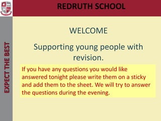 REDRUTH SCHOOL
                                        Welcome

                                   WELCOME
EXPECT THE BEST




                      Supporting young people with
                                revision.
                  If you have any questions you would like
                  answered tonight please write them on a sticky
                  and add them to the sheet. We will try to answer
                  the questions during the evening.
 