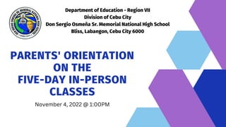 Department of Education - Region VII
Division of Cebu City
Don Sergio Osmeña Sr. Memorial National High School
Bliss, Labangon, Cebu City 6000
PARENTS' ORIENTATION
ON THE
FIVE-DAY IN-PERSON
CLASSES
November 4, 2022 @ 1:00PM
 