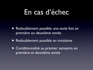 En cas d’échec

• Redoublement possible une seule fois en
  première ou deuxième année

• Redoublement possible en troisième
• Conditionnalité au premier semestre en
  première et deuxième année
 