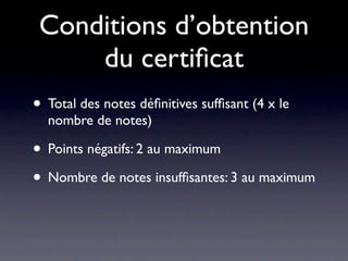 Conditions d’obtention
     du certiﬁcat
• Total des notes déﬁnitives sufﬁsant (4 x le
  nombre de notes)

• Points négatifs: 2 au maximum
• Nombre de notes insufﬁsantes: 3 au maximum
 