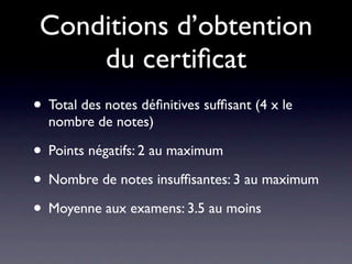 Conditions d’obtention
     du certiﬁcat
• Total des notes déﬁnitives sufﬁsant (4 x le
  nombre de notes)

• Points négatifs: 2 au maximum
• Nombre de notes insufﬁsantes: 3 au maximum
• Moyenne aux examens: 3.5 au moins
 