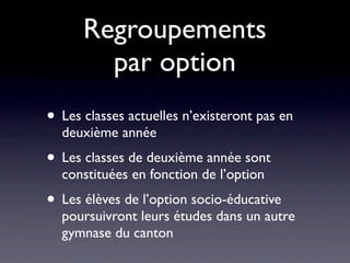 Regroupements
        par option
• Les classes actuelles n’existeront pas en
  deuxième année
• Les classes de deuxième année sont
  constituées en fonction de l’option
• Les élèves de l’option socio-éducative
  poursuivront leurs études dans un autre
  gymnase du canton
 