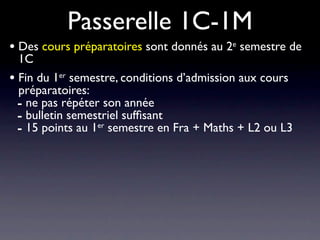 Passerelle 1C-1M
• Des cours préparatoires sont donnés au 2e semestre de
  1C
• Fin du 1er semestre, conditions d’admission aux cours
  préparatoires:
  - ne pas répéter son année
  - bulletin semestriel sufﬁsant
  - 15 points au 1er semestre en Fra + Maths + L2 ou L3
 