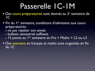 Passerelle 1C-1M
• Des cours préparatoires sont donnés au 2e semestre de
  1C
• Fin du 1er semestre, conditions d’admission aux cours
  préparatoires:
  - ne pas répéter son année
  - bulletin semestriel sufﬁsant
  - 15 points au 1er semestre en Fra + Maths + L2 ou L3
• Des examens en français et maths sont organisés en ﬁn
  de 1C
 