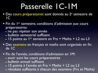 Passerelle 1C-1M
• Des cours préparatoires sont donnés au 2e semestre de
  1C
• Fin du 1er semestre, conditions d’admission aux cours
  préparatoires:
  - ne pas répéter son année
  - bulletin semestriel sufﬁsant
  - 15 points au 1er semestre en Fra + Maths + L2 ou L3
• Des examens en français et maths sont organisés en ﬁn
  de 1C
• Fin de l’année, conditions d’admission en 1M:
  - avoir suivi les cours préparatoires
  - bulletin annuel sufﬁsant
  - 15 points à l’année en Fra + Maths + L2 ou L3
  - résultats sufﬁsants à chacun des examens (Fra et Maths)
 