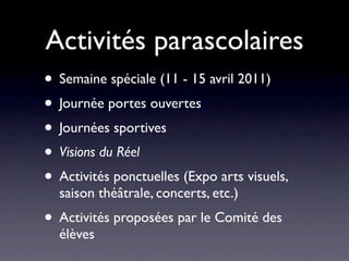 Activités parascolaires
• Semaine spéciale (11 - 15 avril 2011)
• Journée portes ouvertes
• Journées sportives
• Visions du Réel
• Activités ponctuelles (Expo arts visuels,
  saison théâtrale, concerts, etc.)
• Activités proposées par le Comité des
  élèves
 