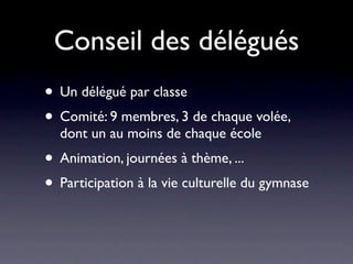 Conseil des délégués
• Un délégué par classe
• Comité: 9 membres, 3 de chaque volée,
  dont un au moins de chaque école
• Animation, journées à thème, ...
• Participation à la vie culturelle du gymnase
 