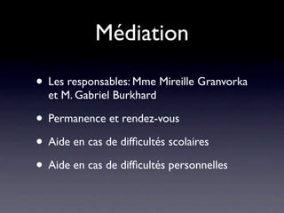 Médiation

• Les responsables: Mme Mireille Granvorka
  et M. Gabriel Burkhard

• Permanence et rendez-vous
• Aide en cas de difﬁcultés scolaires
• Aide en cas de difﬁcultés personnelles
 