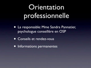 Orientation
      professionnelle
• La responsable: Mme Sandra Pannatier,
  psychologue conseillère en OSP

• Conseils et rendez-vous
• Informations permanentes
 