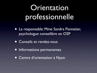 Orientation
      professionnelle
• La responsable: Mme Sandra Pannatier,
  psychologue conseillère en OSP

• Conseils et rendez-vous
• Informations permanentes
• Centre d’orientation à Nyon
 