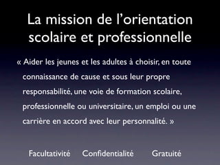La mission de l’orientation
   scolaire et professionnelle
« Aider les jeunes et les adultes à choisir, en toute
 connaissance de cause et sous leur propre
 responsabilité, une voie de formation scolaire,
 professionnelle ou universitaire, un emploi ou une
 carrière en accord avec leur personnalité. »


   Facultativité   Conﬁdentialité
       Gratuité
 