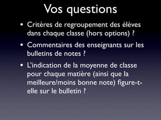 Vos questions
•   Critères de regroupement des élèves
    dans chaque classe (hors options) ?
•   Commentaires des enseignants sur les
    bulletins de notes ?
•   L’indication de la moyenne de classe
    pour chaque matière (ainsi que la
    meilleure/moins bonne note) ﬁgure-t-
    elle sur le bulletin ?
 