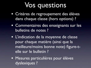 Vos questions
•   Critères de regroupement des élèves
    dans chaque classe (hors options) ?
•   Commentaires des enseignants sur les
    bulletins de notes ?
•   L’indication de la moyenne de classe
    pour chaque matière (ainsi que la
    meilleure/moins bonne note) ﬁgure-t-
    elle sur le bulletin ?
•   Mesures particulières pour élèves
    dyslexiques ?
 