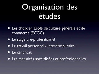 Organisation des
            études
• Les choix en Ecole de culture générale et de
  commerce (ECGC)
• Le stage pré-professionnel
• Le travail personnel / interdisciplinaire
• Le certiﬁcat
• Les maturités spécialisées et professionnelles
 