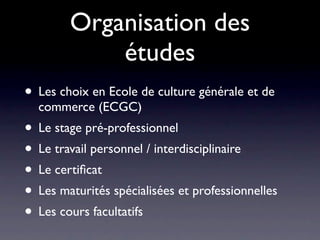 Organisation des
            études
• Les choix en Ecole de culture générale et de
  commerce (ECGC)
• Le stage pré-professionnel
• Le travail personnel / interdisciplinaire
• Le certiﬁcat
• Les maturités spécialisées et professionnelles
• Les cours facultatifs
 