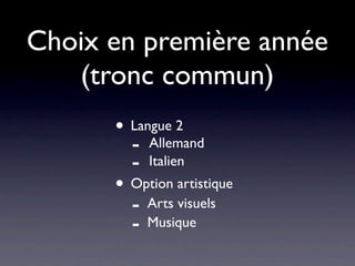 Choix en première année
   (tronc commun)
      • Langue 2
        - Allemand
        - Italien
      • Option artistique
        - Arts visuels
        - Musique
 