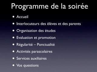 Programme de la soirée
• Accueil
• Interlocuteurs des élèves et des parents
• Organisation des études
• Evaluation et promotion
• Régularité – Ponctualité
• Activités parascolaires
• Services auxiliaires
• Vos questions
 
