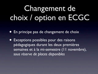 Changement de
choix / option en ECGC
• En principe pas de changement de choix
• Exceptions possibles pour des raisons
  pédagogiques durant les deux premières
  semaines et à la mi-semestre (11 novembre),
  sous réserve de places disponibles
 