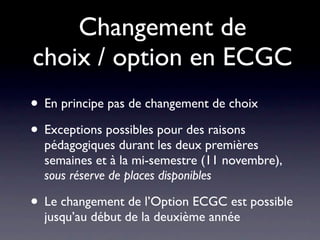 Changement de
choix / option en ECGC
• En principe pas de changement de choix
• Exceptions possibles pour des raisons
  pédagogiques durant les deux premières
  semaines et à la mi-semestre (11 novembre),
  sous réserve de places disponibles

• Le changement de l’Option ECGC est possible
  jusqu’au début de la deuxième année
 