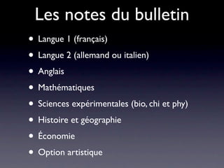 Les notes du bulletin
• Langue 1 (français)
• Langue 2 (allemand ou italien)
• Anglais
• Mathématiques
• Sciences expérimentales (bio, chi et phy)
• Histoire et géographie
• Économie
• Option artistique
 