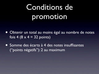 Conditions de
             promotion
• Obtenir un total au moins égal au nombre de notes
  fois 4 (8 x 4 = 32 points)

• Somme des écarts à 4 des notes insufﬁsantes
  (“points négatifs”): 2 au maximum
 