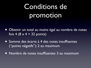 Conditions de
             promotion
• Obtenir un total au moins égal au nombre de notes
  fois 4 (8 x 4 = 32 points)

• Somme des écarts à 4 des notes insufﬁsantes
  (“points négatifs”): 2 au maximum

• Nombre de notes insufﬁsantes: 3 au maximum
 