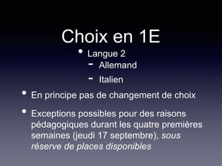 Choix en 1E
• Langue 2
- Allemand
- Italien
• En principe pas de changement de choix
• Exceptions possibles pour des raisons
pédagogiques durant les quatre premières
semaines (jeudi 17 septembre), sous
réserve de places disponibles
 