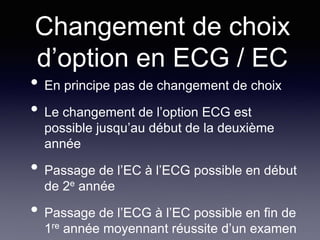 Changement de choix
d’option en ECG / EC
• En principe pas de changement de choix
• Le changement de l’option ECG est
possible jusqu’au début de la deuxième
année
• Passage de l’EC à l’ECG possible en début
de 2e année
• Passage de l’ECG à l’EC possible en fin de
1re année moyennant réussite d’un examen
 