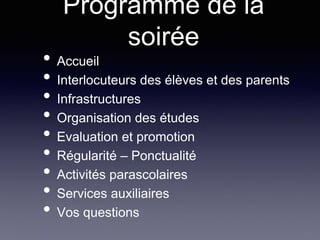 Programme de la
soirée
• Accueil
• Interlocuteurs des élèves et des parents
• Infrastructures
• Organisation des études
• Evaluation et promotion
• Régularité – Ponctualité
• Activités parascolaires
• Services auxiliaires
• Vos questions
 