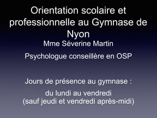 Orientation scolaire et
professionnelle au Gymnase de
Nyon
Mme Séverine Martin
Psychologue conseillère en OSP
Jours de présence au gymnase :
du lundi au vendredi
(sauf jeudi et vendredi après-midi)
 