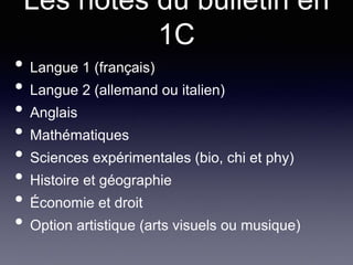 Les notes du bulletin en
1C
• Langue 1 (français)
• Langue 2 (allemand ou italien)
• Anglais
• Mathématiques
• Sciences expérimentales (bio, chi et phy)
• Histoire et géographie
• Économie et droit
• Option artistique (arts visuels ou musique)
 