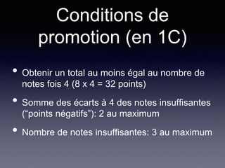 Conditions de
promotion (en 1C)
• Obtenir un total au moins égal au nombre de
notes fois 4 (8 x 4 = 32 points)
• Somme des écarts à 4 des notes insuffisantes
(“points négatifs”): 2 au maximum
• Nombre de notes insuffisantes: 3 au maximum
 