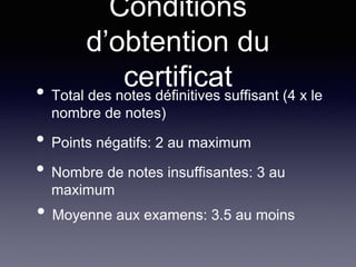 Conditions
d’obtention du
certificat• Total des notes définitives suffisant (4 x le
nombre de notes)
• Points négatifs: 2 au maximum
• Nombre de notes insuffisantes: 3 au
maximum
• Moyenne aux examens: 3.5 au moins
 