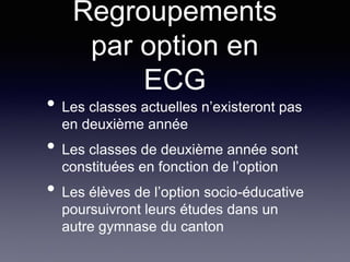 Regroupements
par option en
ECG
• Les classes actuelles n’existeront pas
en deuxième année
• Les classes de deuxième année sont
constituées en fonction de l’option
• Les élèves de l’option socio-éducative
poursuivront leurs études dans un
autre gymnase du canton
 