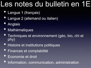 Les notes du bulletin en 1E
• Langue 1 (français)
• Langue 2 (allemand ou italien)
• Anglais
• Mathématiques
• Techniques et environnement (géo, bio, chi et
phy)
• Histoire et institutions politiques
• Finances et comptabilité
• Economie et droit
• Information, communication, administration
 